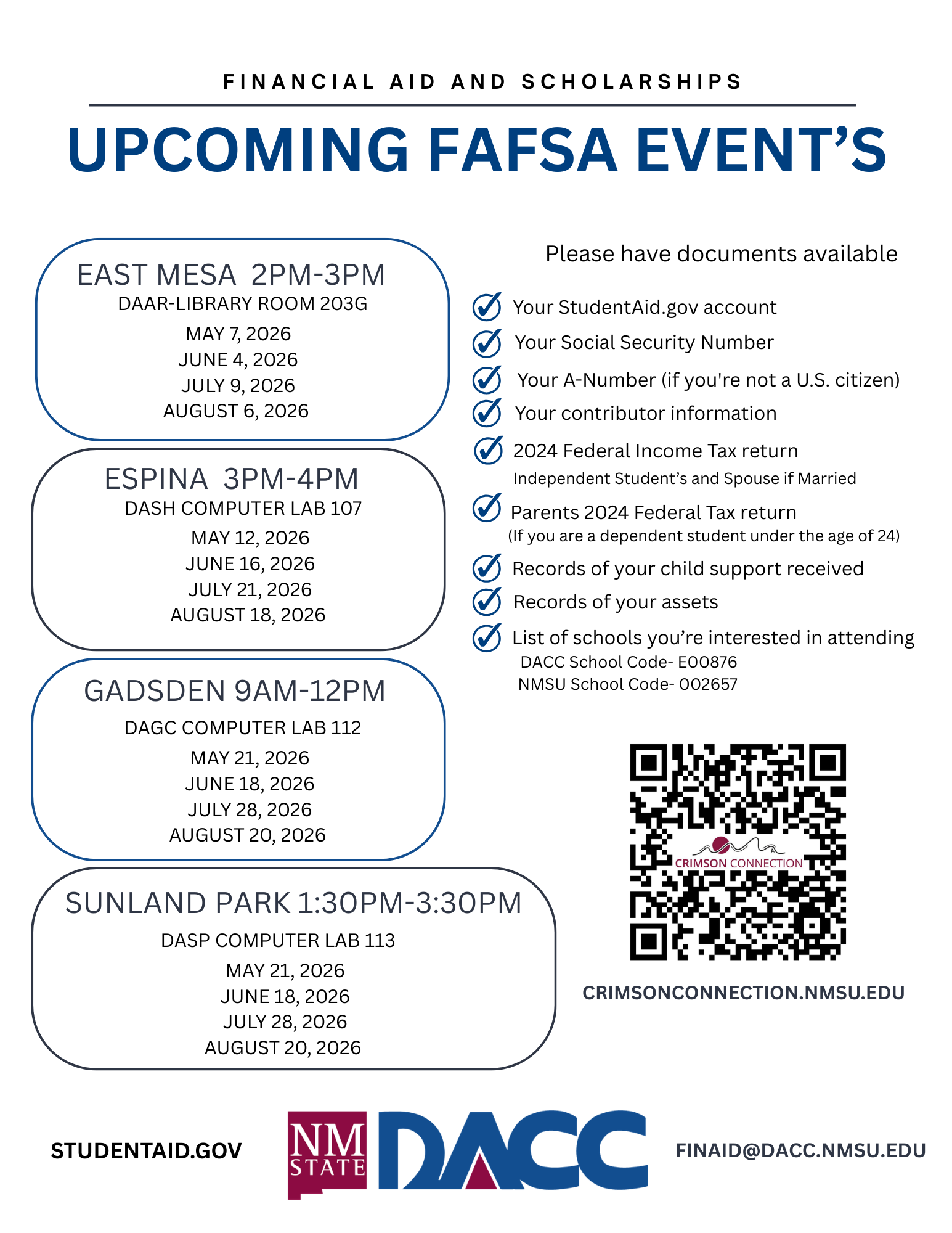 2026-2027 FAFSA Workshops. DACC will host Free Applications for Federal Student Aid (FAFSA) Workshops to help students and families complete their FAFSA form. What to bring: Your Federal Student Aid Account Login info, it can be obtained at studentaid.gov, Social Security Number(s) and information for your contributors, Completed 2024 tax forms if you or your parents have not already completed your 2024 taxes. (in lieu of tax forms, W-2's may assist with income). East Mesa Campus DAAR Library 203G 2pm-3pm on 3-12-2026, 4-9-2026, and at Espina campus DASH computer Lab 107 from 3pm to 4pm on 3-24-2026 and 4-21-2026. FAFSA Help from Other Sources FAFSA Money Mondays https://www.nmeaf.org/money-mondays. Studentaid.gov, school code E00876, email us at finaid@dacc.nmsu.edu.